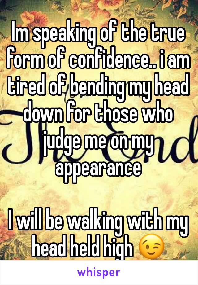 Im speaking of the true form of confidence.. i am tired of bending my head down for those who judge me on my appearance 

I will be walking with my head held high 😉