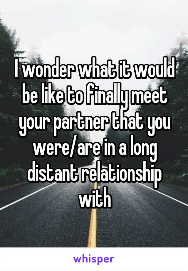 I wonder what it would be like to finally meet your partner that you were/are in a long distant relationship with