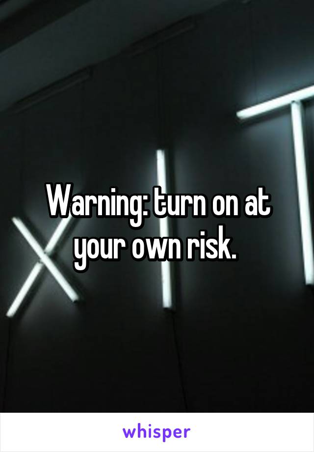 Warning: turn on at your own risk. 