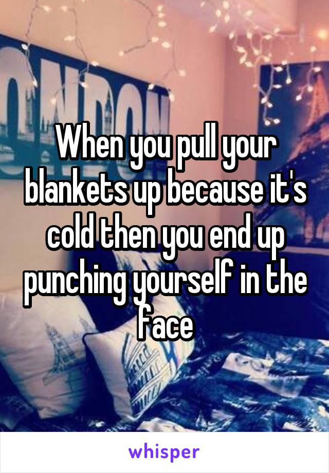 When you pull your blankets up because it's cold then you end up punching yourself in the face