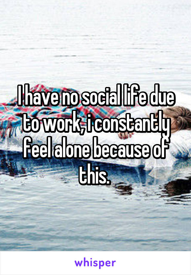 I have no social life due to work, i constantly feel alone because of this. 