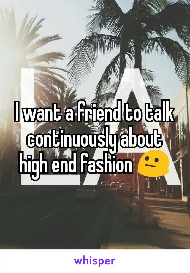 I want a friend to talk continuously about high end fashion 😐