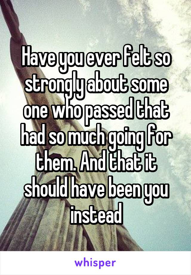 Have you ever felt so strongly about some one who passed that had so much going for them. And that it should have been you instead