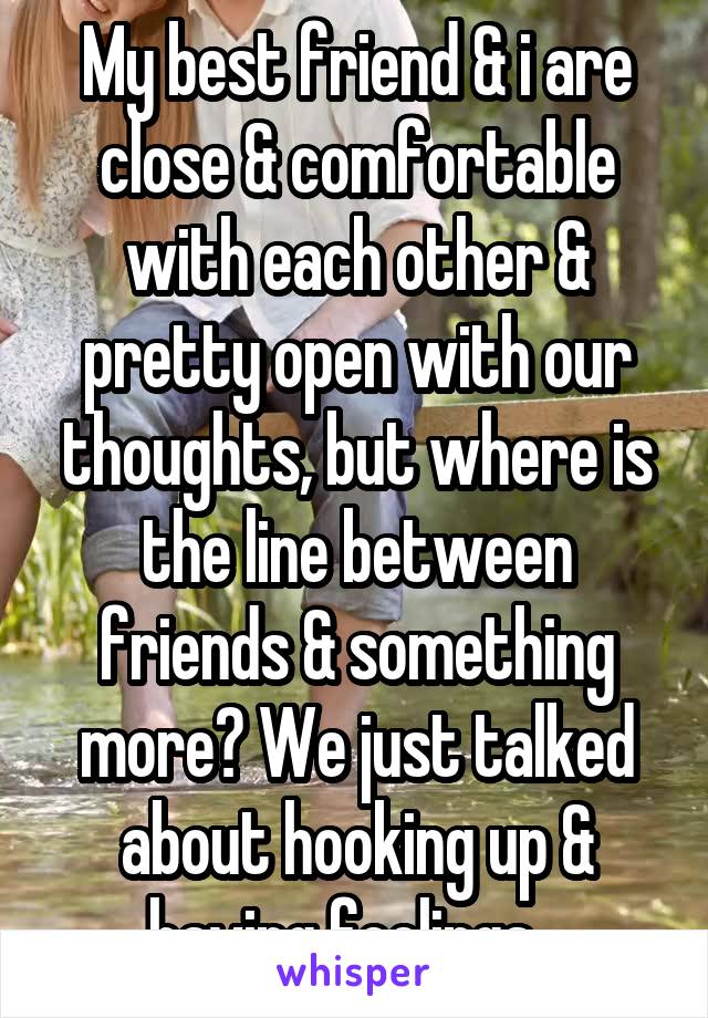 My best friend & i are close & comfortable with each other & pretty open with our thoughts, but where is the line between friends & something more? We just talked about hooking up & having feelings...