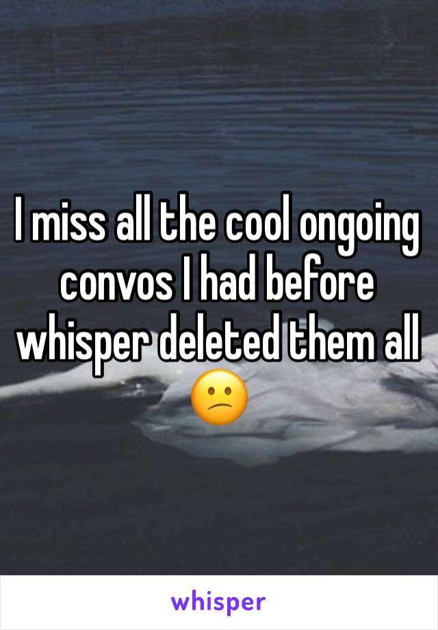 I miss all the cool ongoing convos I had before whisper deleted them all 😕