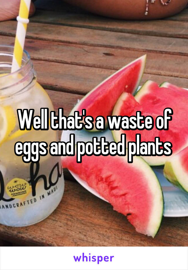 Well that's a waste of eggs and potted plants 