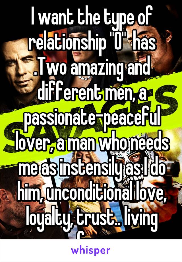 I want the type of relationship "O"  has .Two amazing and different men, a passionate-peaceful lover, a man who needs me as instensily as I do him, unconditional love, loyalty, trust.. living free