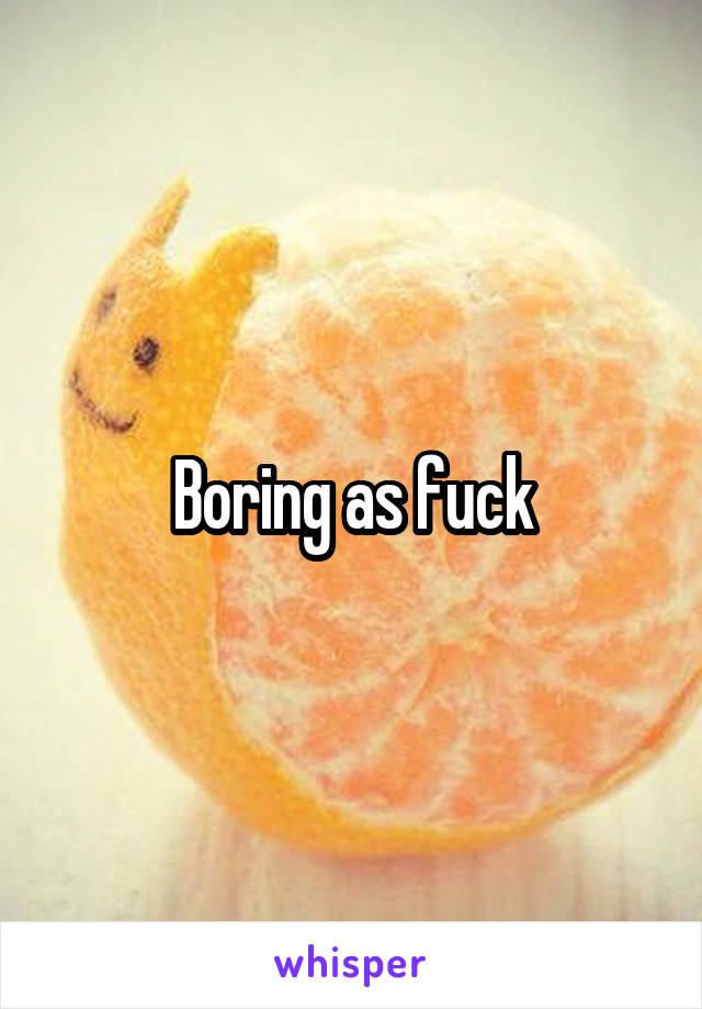 Boring as fuck