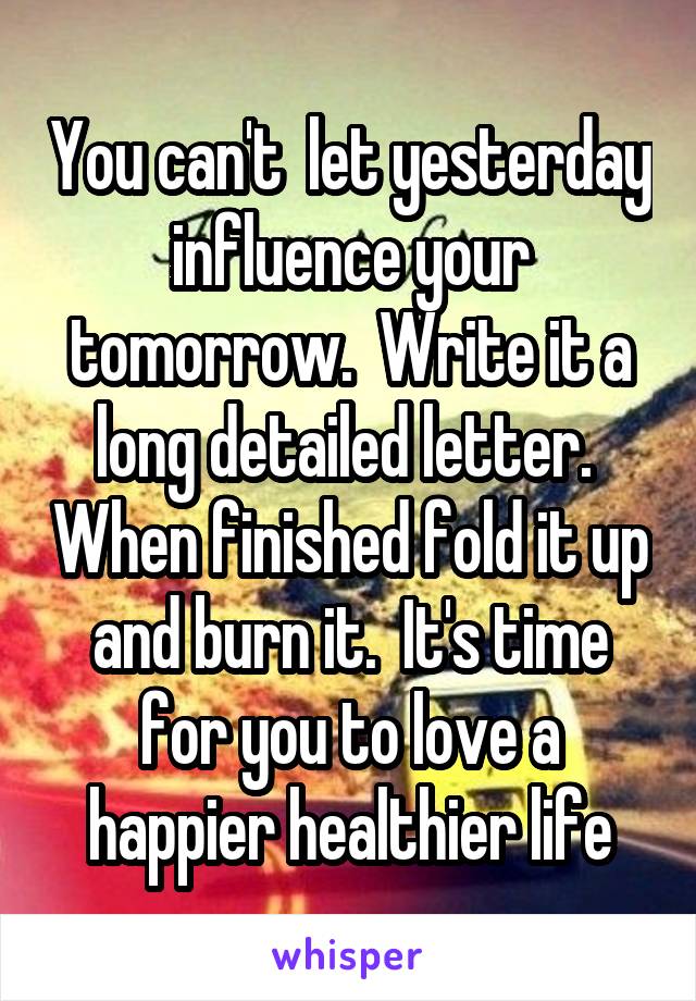 You can't  let yesterday influence your tomorrow.  Write it a long detailed letter.  When finished fold it up and burn it.  It's time for you to love a happier healthier life