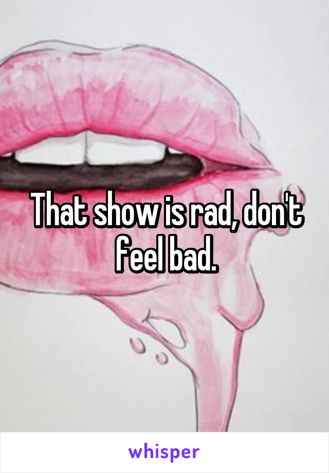 That show is rad, don't feel bad.