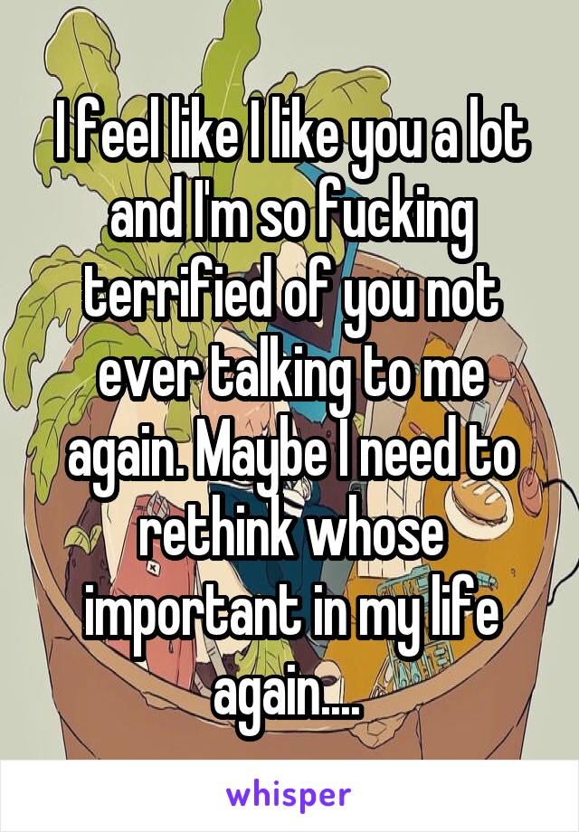 I feel like I like you a lot and I'm so fucking terrified of you not ever talking to me again. Maybe I need to rethink whose important in my life again.... 