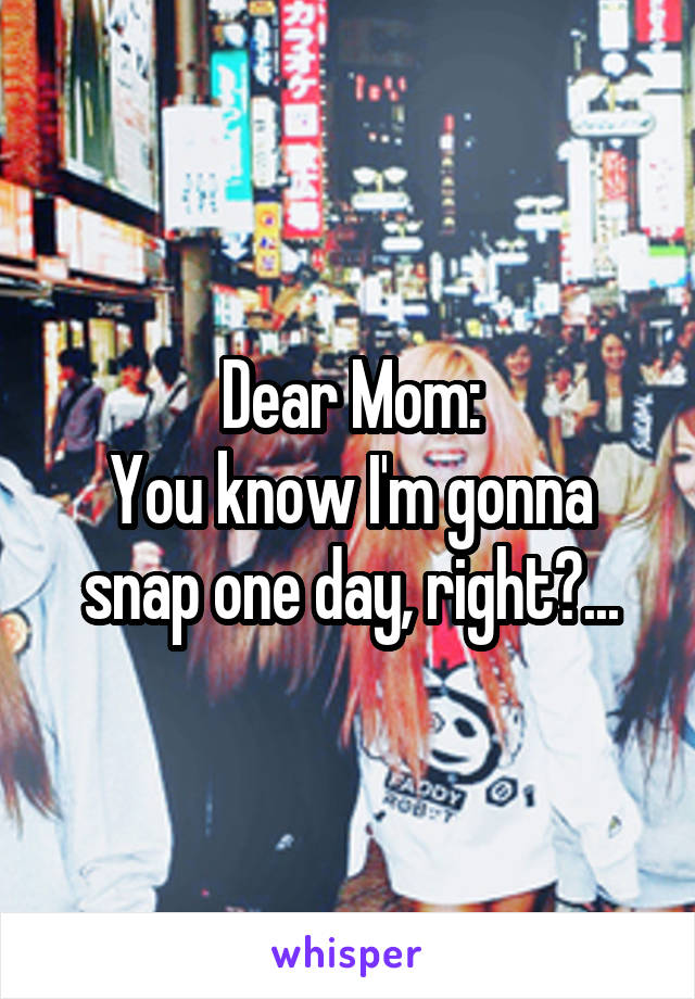 Dear Mom:
You know I'm gonna snap one day, right?...