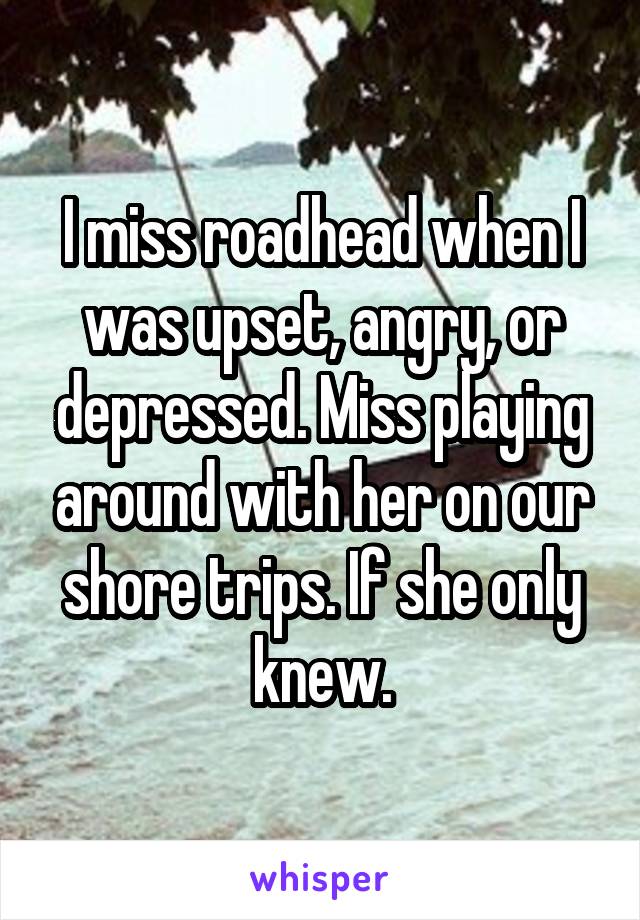 I miss roadhead when I was upset, angry, or depressed. Miss playing around with her on our shore trips. If she only knew.