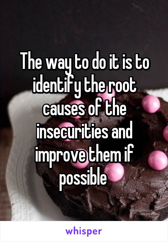 The way to do it is to identify the root causes of the insecurities and improve them if possible 