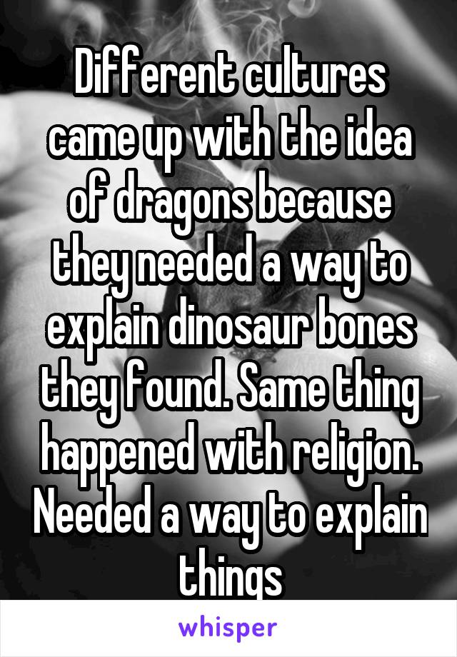 Different cultures came up with the idea of dragons because they needed a way to explain dinosaur bones they found. Same thing happened with religion. Needed a way to explain things