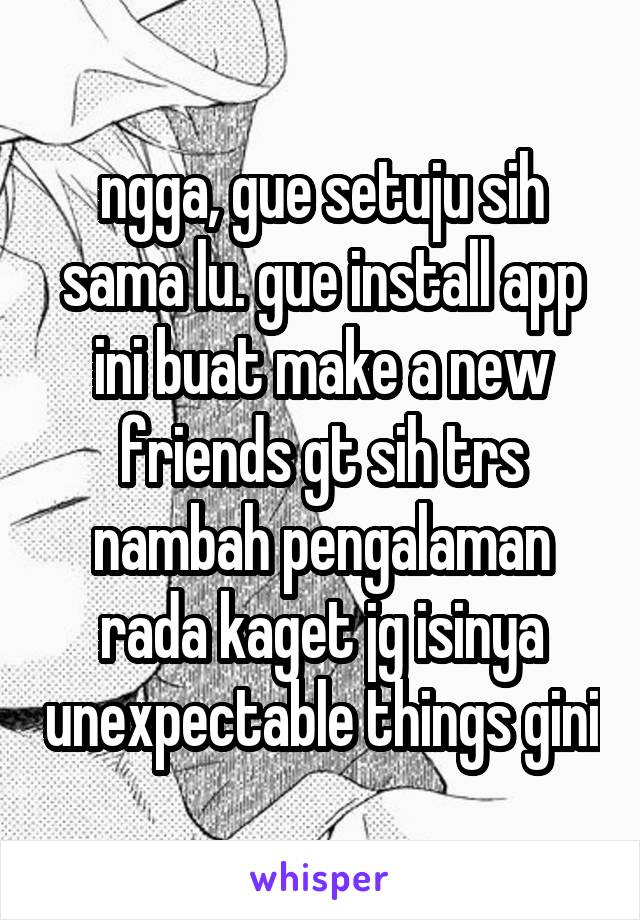 ngga, gue setuju sih sama lu. gue install app ini buat make a new friends gt sih trs nambah pengalaman rada kaget jg isinya unexpectable things gini