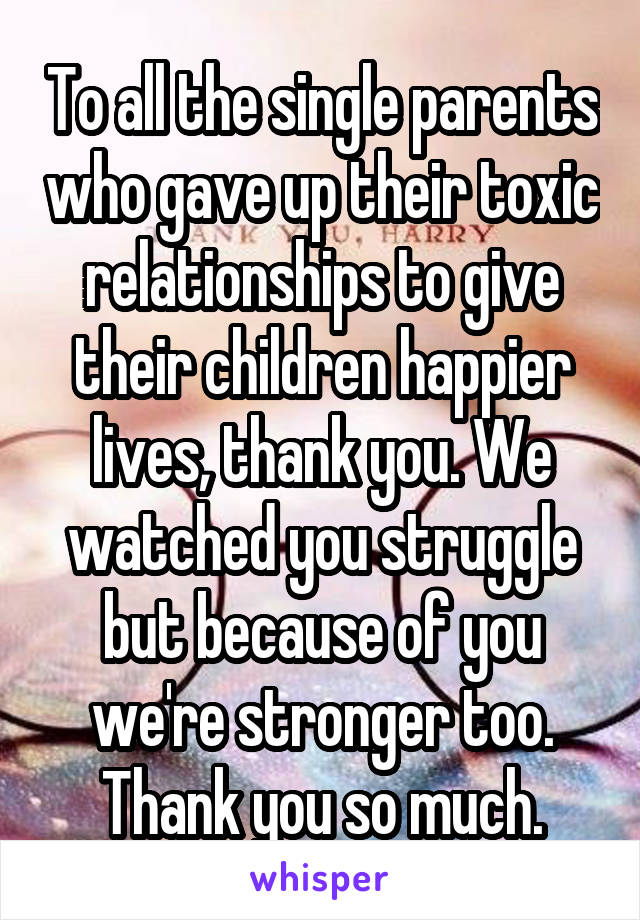 To all the single parents who gave up their toxic relationships to give their children happier lives, thank you. We watched you struggle but because of you we're stronger too. Thank you so much.