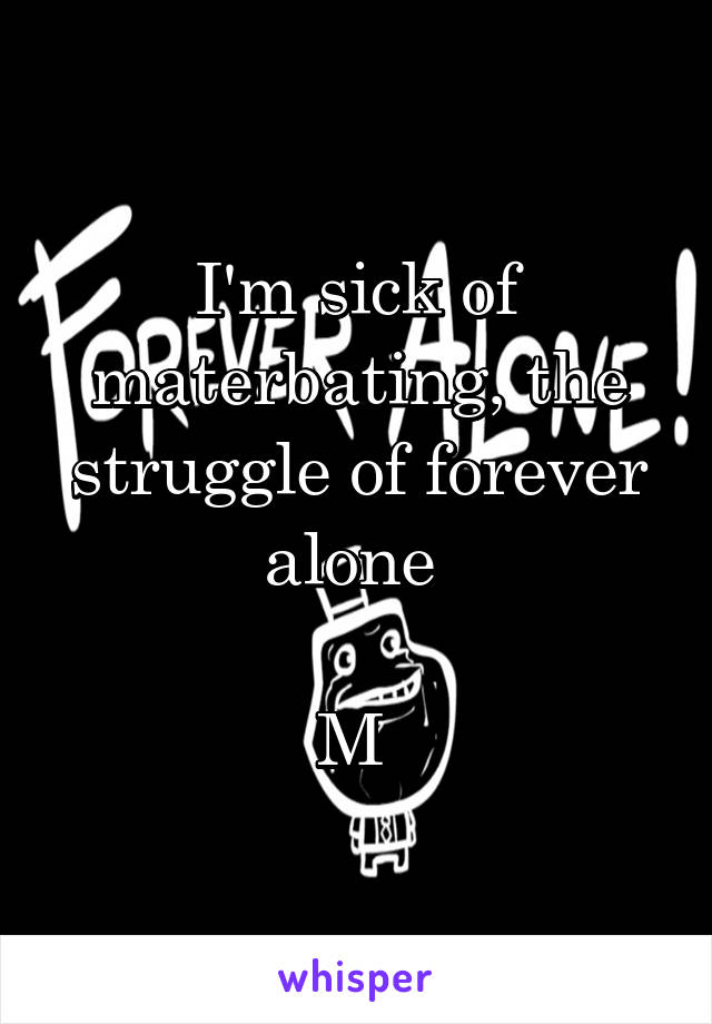 I'm sick of materbating, the struggle of forever alone 

M 