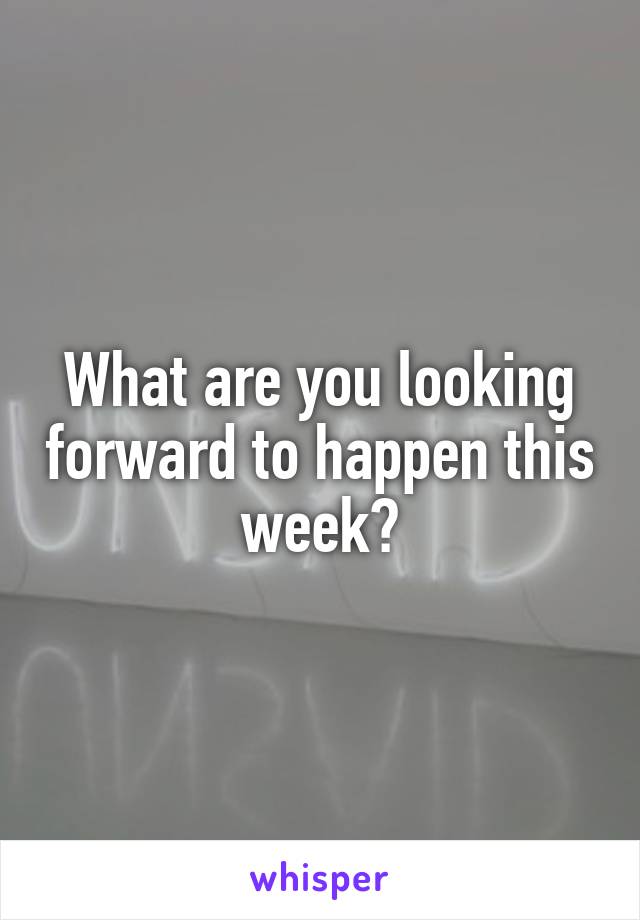 What are you looking forward to happen this week?