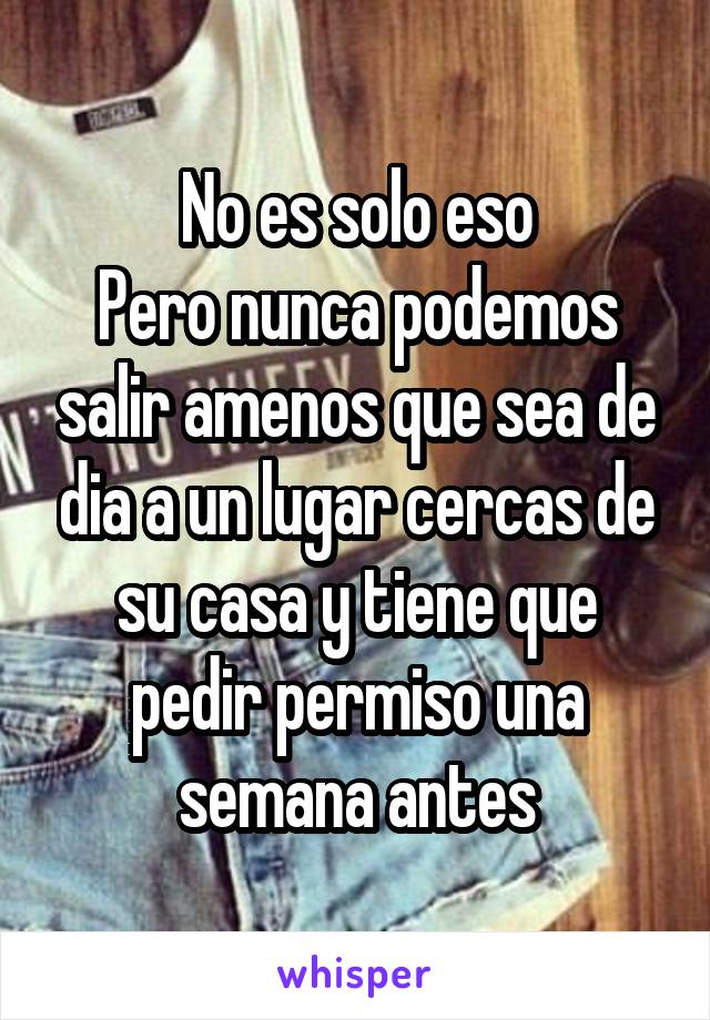 No es solo eso
Pero nunca podemos salir amenos que sea de dia a un lugar cercas de su casa y tiene que pedir permiso una semana antes