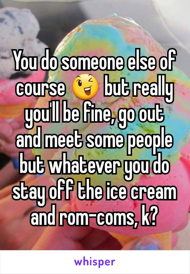 You do someone else of course 😉 but really you'll be fine, go out and meet some people but whatever you do stay off the ice cream and rom-coms, k?