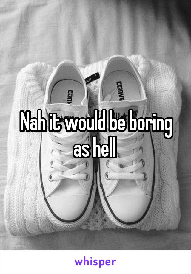 Nah it would be boring as hell 