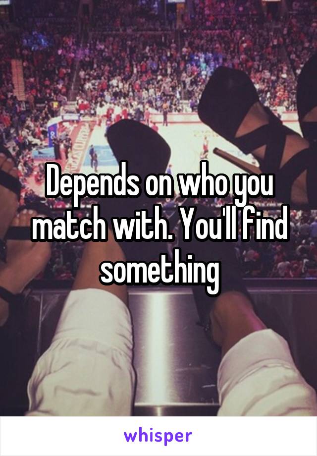 Depends on who you match with. You'll find something