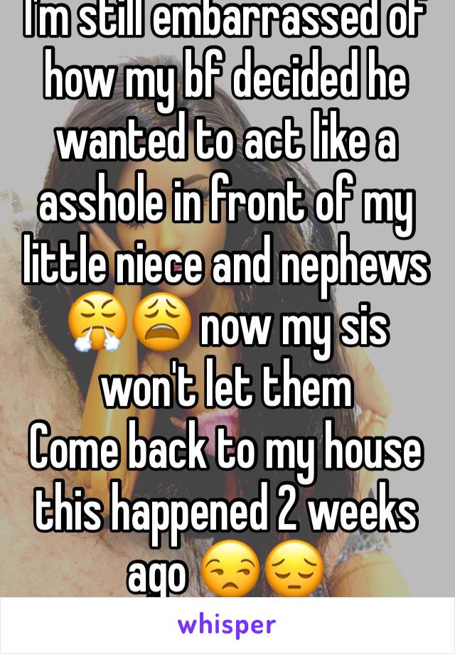 I'm still embarrassed of how my bf decided he wanted to act like a asshole in front of my little niece and nephews 😤😩 now my sis won't let them
Come back to my house this happened 2 weeks ago 😒😔