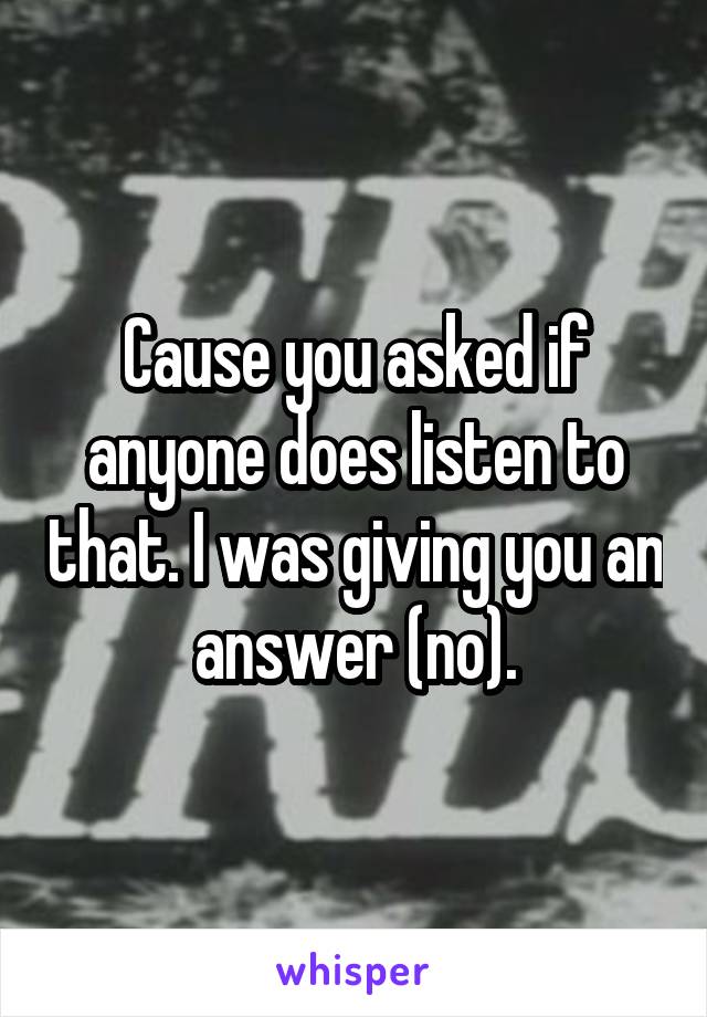 Cause you asked if anyone does listen to that. I was giving you an answer (no).