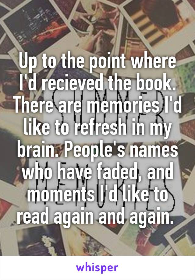 Up to the point where I'd recieved the book. There are memories I'd like to refresh in my brain. People's names who have faded, and moments I'd like to read again and again. 