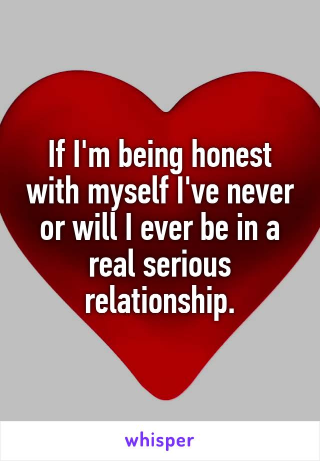 If I'm being honest with myself I've never or will I ever be in a real serious relationship.