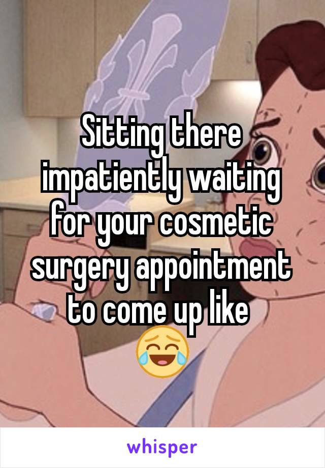 Sitting there impatiently waiting for your cosmetic surgery appointment to come up like 
😂