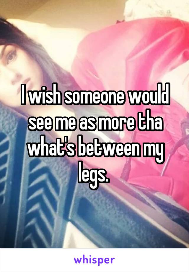 I wish someone would see me as more tha what's between my legs. 