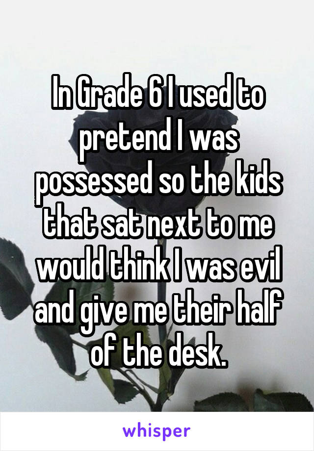 In Grade 6 I used to pretend I was possessed so the kids that sat next to me would think I was evil and give me their half of the desk.