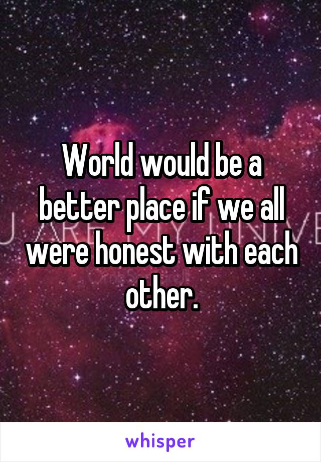 World would be a better place if we all were honest with each other.