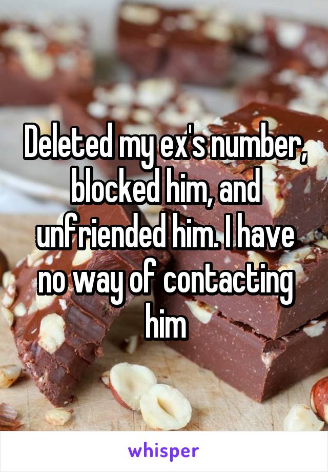 Deleted my ex's number, blocked him, and unfriended him. I have no way of contacting him