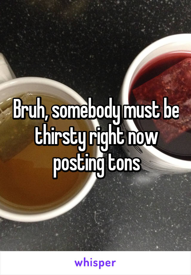 Bruh, somebody must be thirsty right now posting tons