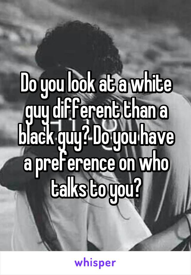 Do you look at a white guy different than a black guy? Do you have a preference on who talks to you?