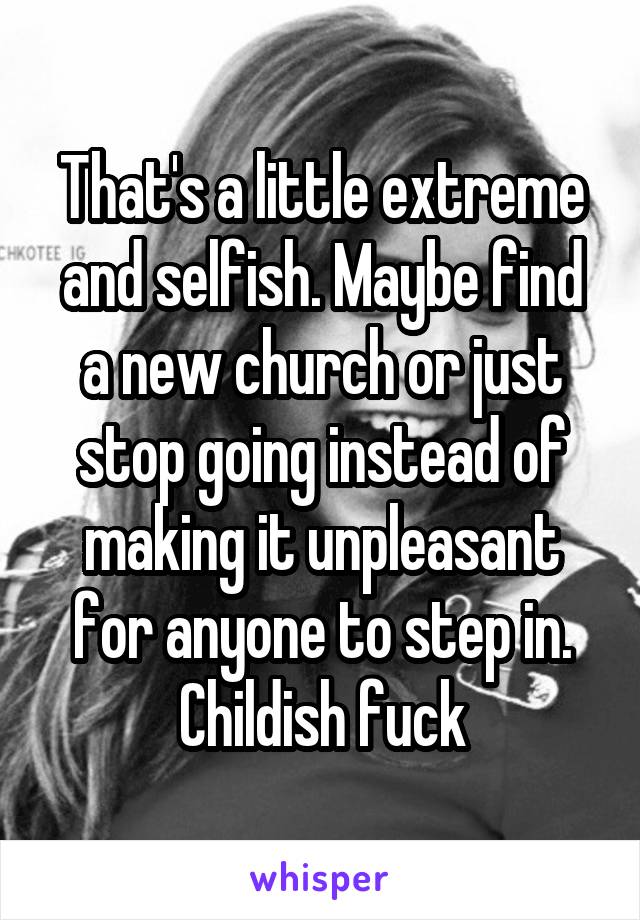 That's a little extreme and selfish. Maybe find a new church or just stop going instead of making it unpleasant for anyone to step in. Childish fuck