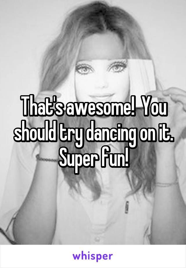 That's awesome!  You should try dancing on it. Super fun!