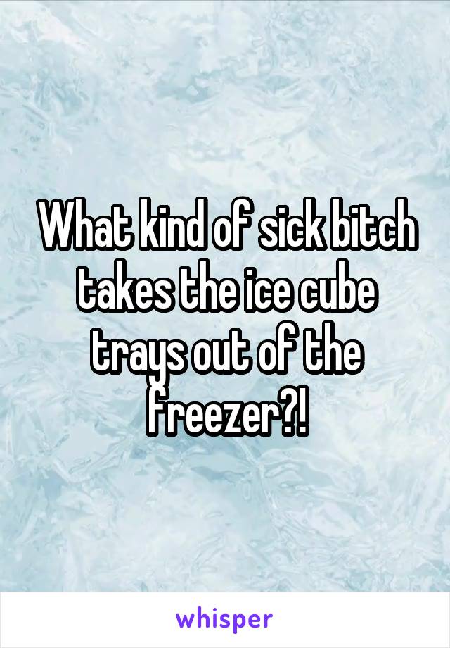 What kind of sick bitch takes the ice cube trays out of the freezer?!