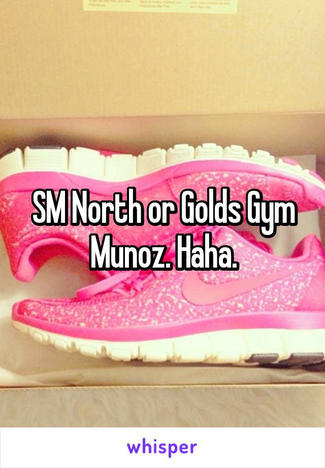 SM North or Golds Gym Munoz. Haha.