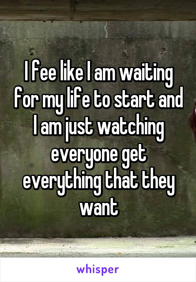 I fee like I am waiting for my life to start and I am just watching everyone get everything that they want