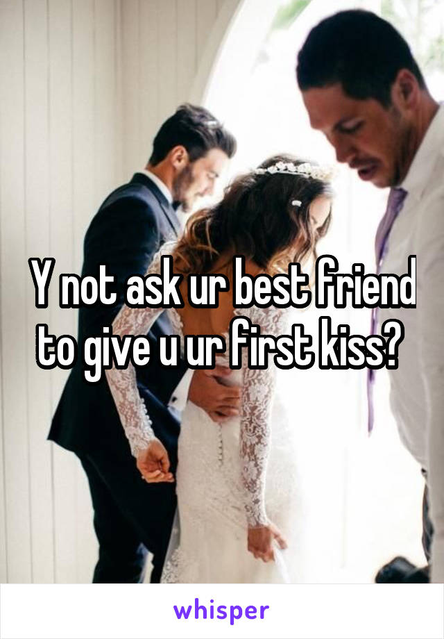 Y not ask ur best friend to give u ur first kiss? 