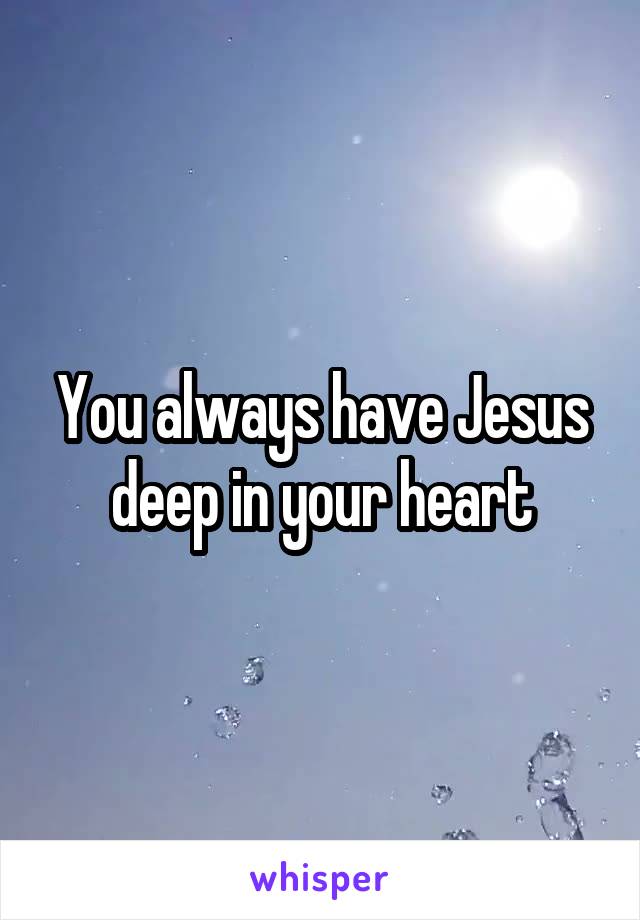 You always have Jesus deep in your heart