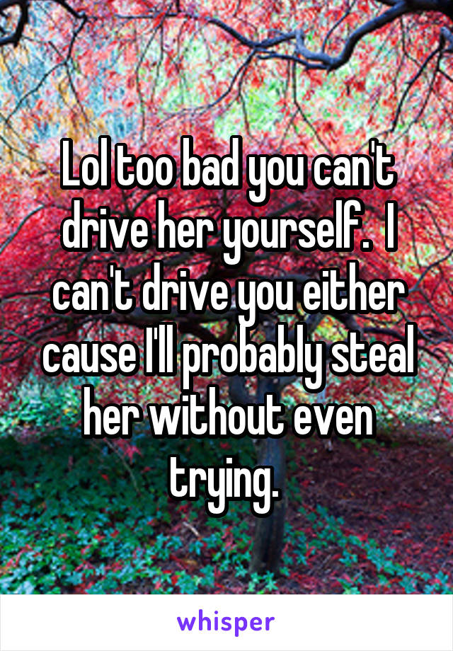 Lol too bad you can't drive her yourself.  I can't drive you either cause I'll probably steal her without even trying. 