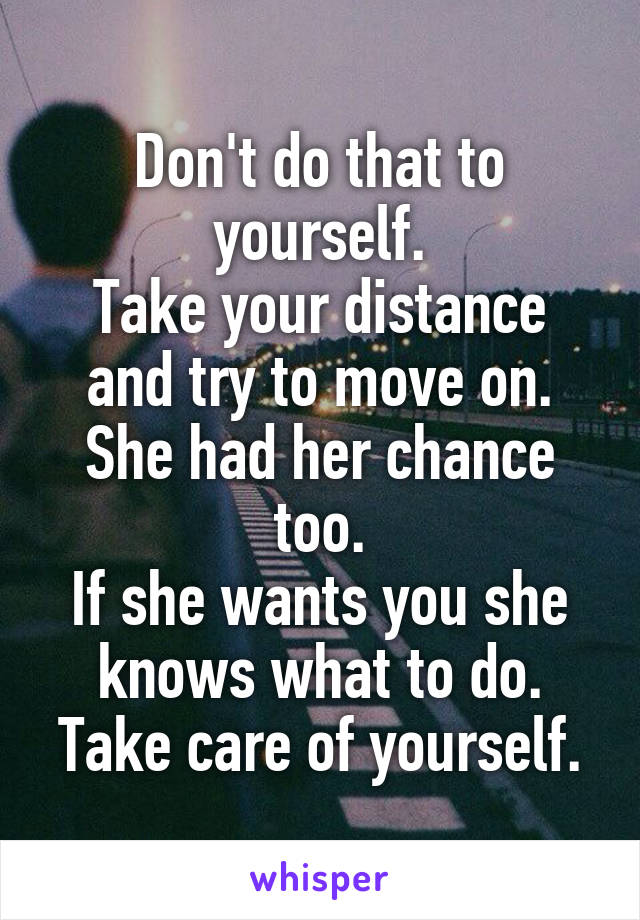 Don't do that to yourself.
Take your distance and try to move on. She had her chance too.
If she wants you she knows what to do.
Take care of yourself.