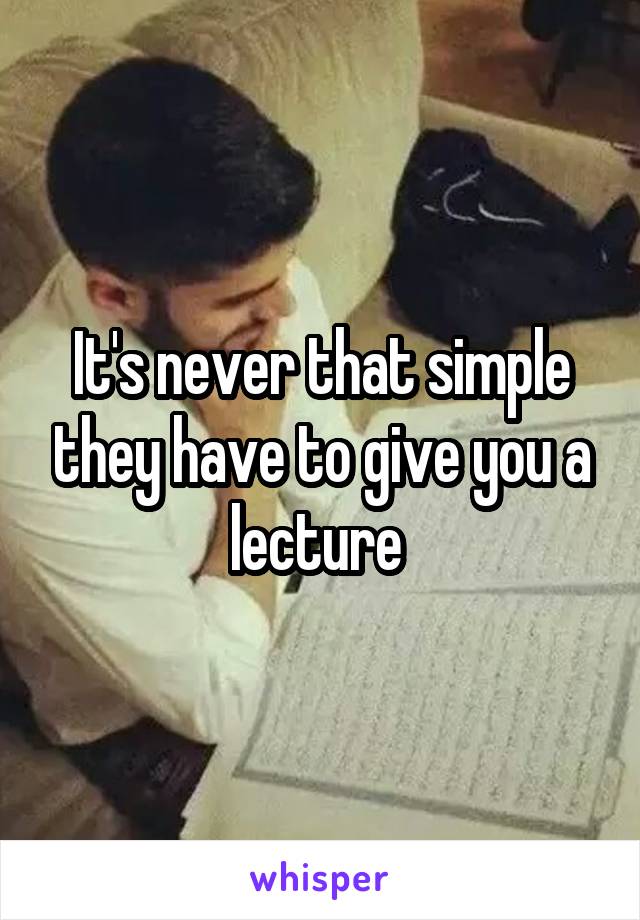 It's never that simple they have to give you a lecture 