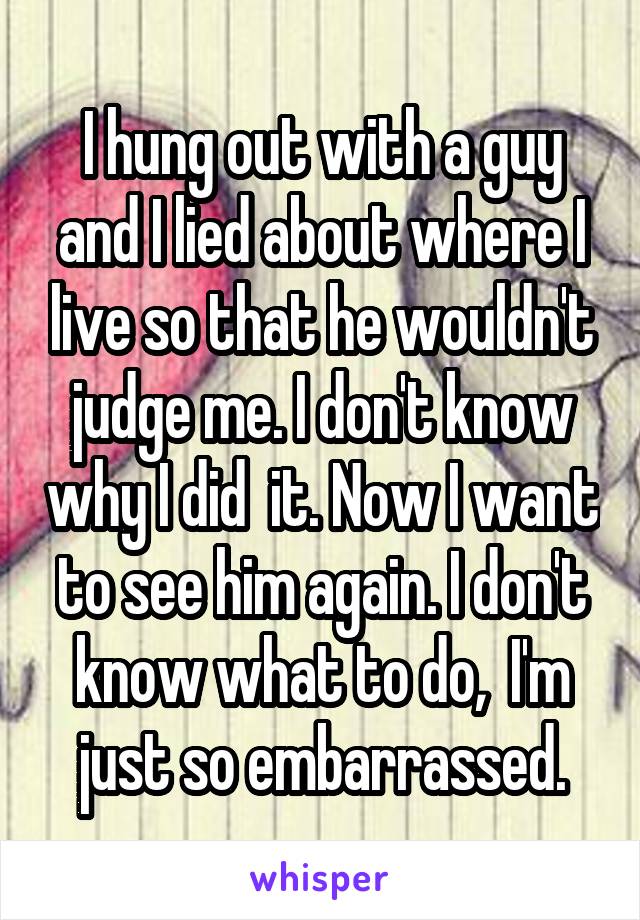 I hung out with a guy and I lied about where I live so that he wouldn't judge me. I don't know why I did  it. Now I want to see him again. I don't know what to do,  I'm just so embarrassed.