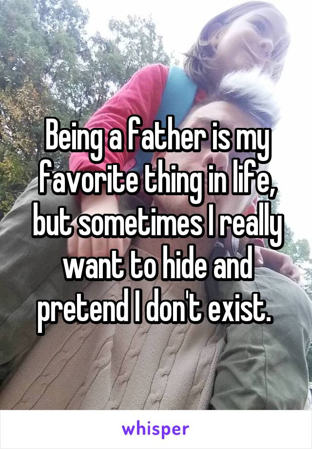 Being a father is my favorite thing in life, but sometimes I really want to hide and pretend I don't exist. 